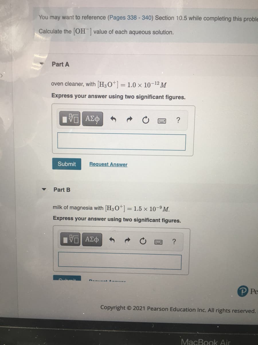 You may want to reference (Pages 338 -340) Section 10.5 while completing this proble
Calculate the OH value of each aqueous solution.
Part A
oven cleaner, with [H3O*] = 1.0 × 10-12 M
Express your answer using two significant figures.
Submit
Request Answer
Part B
milk of magnesia with [H3O+] = 1.5 x 10-9M.
Express your answer using two significant figures.
?
P Pe
Copyright © 2021 Pearson Education Inc. All rights reserved.
MacBook Air
