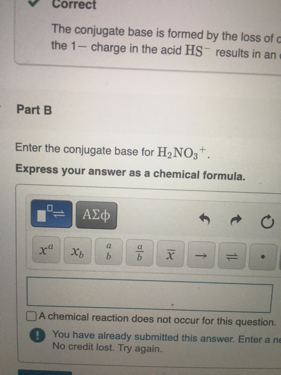 Correct
The conjugate base is formed by the loss of a
the 1- charge in the acid HS results in an
Part B
Enter the conjugate base for H2NO3*.
Express your answer as a chemical formula.
a
a
1)
DA chemical reaction does not occur for this question.
You have already submitted this answer. Enter a ne
No credit lost. Try again.
