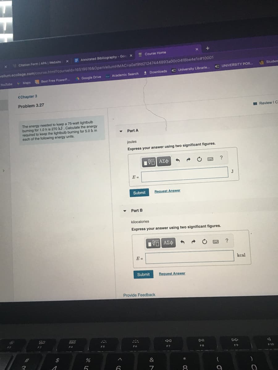 x +
Course Home
E Annotated Bibiliography - Goo x
vellum.ecollege.com/course.html?courseld=16519516&OpenVellumHMAC=a0af9fd21247444893a00c04f8be4e1c#10001
€ University Librarie.
V Citation Form | APA | Website
Studen
€ UNIVERSITY POR.
Academic Search
! Downloads
Best Free PowerP
Google Drive
YouTube
V Maps
<Chapter 3
Problem 3.27
I Review IC
The energy needed to keep a 75-watt lightbulb
burning for 1.0 h is 270 kJ. Calculate the energy
required to keep the lightbulb burning for 5.0 h in
each of the following energy units.
Part A
joules
Express your answer using two significant figures.
να ΑΣφ
?
E =
Submit
Request Answer
Part B
kilocalories
Express your answer using two significant figures.
E =
kcal
Submit
Request Answer
Provide Feedback
20
D00
F3
DII
DD
F4
F5
F6
F7
FB
F9
F10
%23
$
&
*
8
