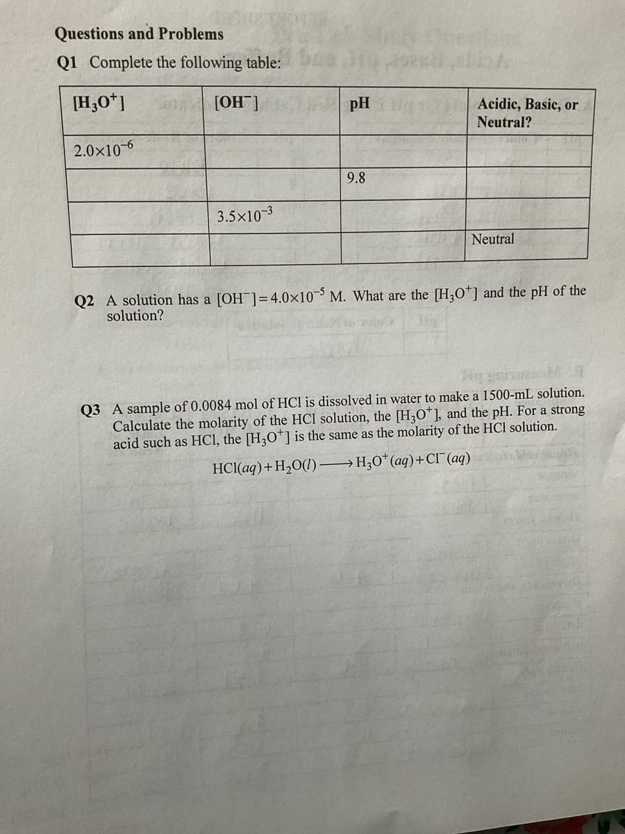 Questions and Problems
Q1 Complete the following table:
[H,O*]
[OH]
pH
Acidic, Basic, or
Neutral?
2.0x10-6
9.8
3.5x10-3
Neutral
Q2 A solution has a [OH ]=4.0×10 M. What are the [H,O*] and the pH of the
solution?
Q3 A sample of 0.0084 mol of HCl is dissolved in water to make a 1500-mL solution.
Calculate the molarity of the HCl solution, the [H,O*], and the pH. For a strong
acid such as HCI, the [H,O*] is the same as the molarity of the HCl solution.
HCl(aq)+H,O(1) →H;0*(aq)+CI (aq)
