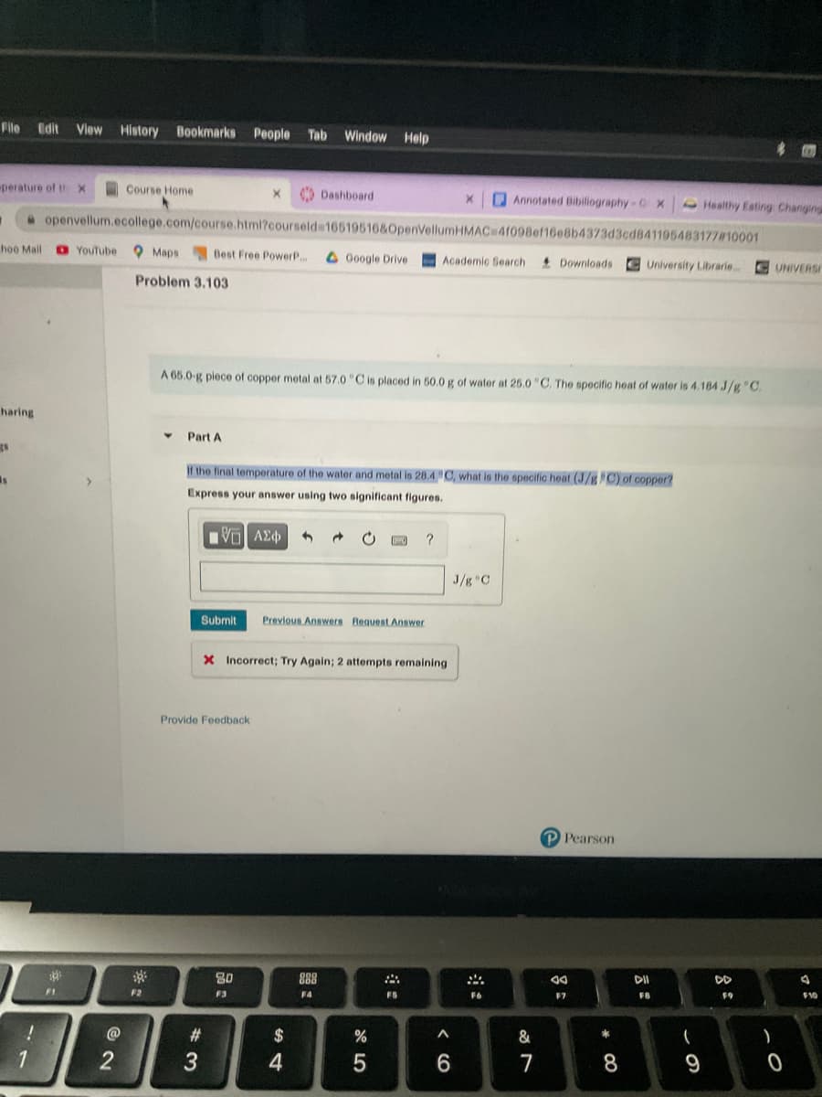 File Edit Vlew History Bookmarks People Tab
Window
Help
perature of thx
Course Home
Dashboard
D Annotated Bibiliography-GX
Healthy Esting Changing
openvellum.ecollege.com/course.html?courseld=16519516&0penVellumHMAC 41098ef16e8b4373d3cd841195483177#10001
hoo Mail
D YouTube
O Maps Best Free PowerP..
A Google Drive
+ Downloads
Academic Search
University Librarie..
C UNIVERSI
Problem 3.103
A 65.0-g piece of copper metal at 57.0 "C is placed in 50.0 g of water at 25.0 "C. The specific heat of water is 4.184 J/g "C.
haring
Part A
If the final temperature of the water and metal is 28.4 C, what is the specific heat (J/g C) of copper?
Express your answer using two significant figures.
V AE
?
J/g C
Submit
Previous Answers Request Answer
X Incorrect; Try Again; 2 attempts remaining
Provide Feedback
P Pearson
80
888
DD
F1
F2
F3
F4
FS
F6
F7
FB
F9
F10
@
#3
$
&
*
2
3
7
9
* 00
