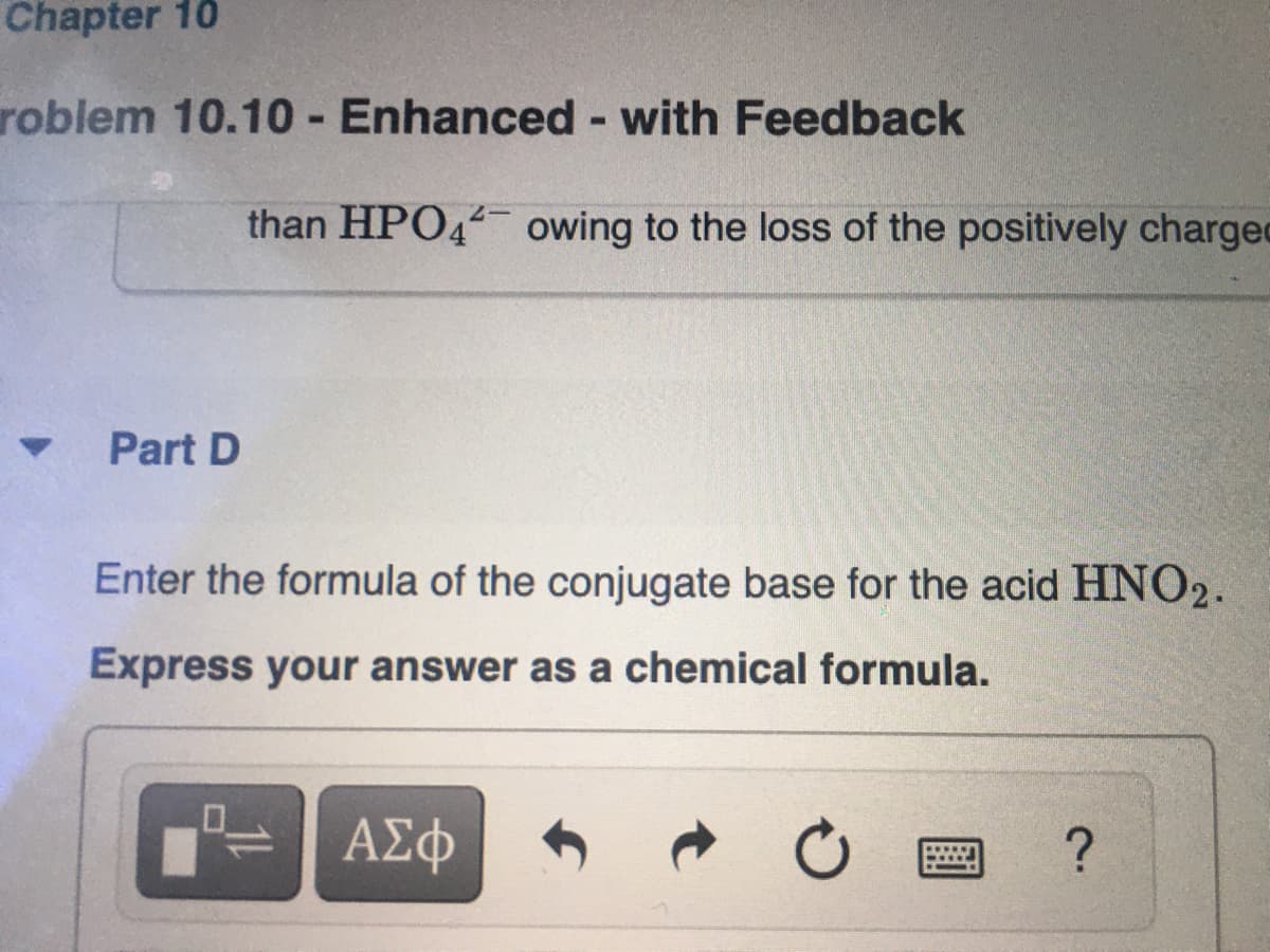 Chapter 10
roblem 10.10 - Enhanced with Feedback
than HPO44 owing to the loss of the positively charged
Part D
Enter the formula of the conjugate base for the acid HNO2.
Express your answer as a chemical formula.
ΑΣΦ
