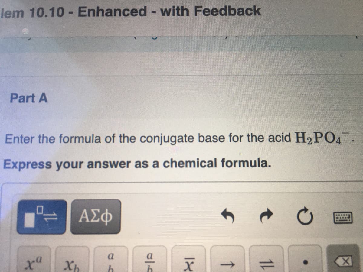 lem 10.10 -Enhanced - with Feedback
Part A
Enter the formula of the conjugate base for the acid H2PO4.
Express your answer as a chemical formula.
ΑΣφ
a
Xh
1L
↑
