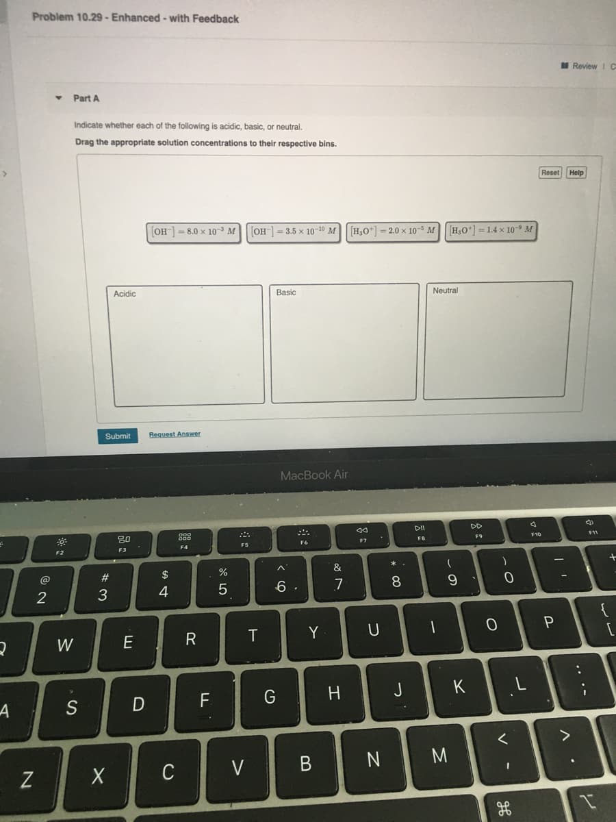 Problem 10.29 - Enhanced - with Feedback
M Review I C
Part A
Indicate whether each of the following is acidic, basic, or neutral.
Drag the appropriate solution concentrations to their respective bins.
Reset
Help
OH = 8.0 x 10- M
[OH-] = 3.5 x 10-10 M|H,o+] = 2.0 x 10-5M
H,O+] = 1.4 x 10-9 M
Acidic
Basic
Neutral
Submit
Request Answer
MacBook Air
DII
DD
20
F11
FB
F9
F10
F5
F6
F7
F3
F4
F2
* .
&
@
#
$
3
4
5
6 .
7
8.
2
W
E
T
Y
F.
H.
J
K
S
C
V
N
Z
.. .-
B
※口
