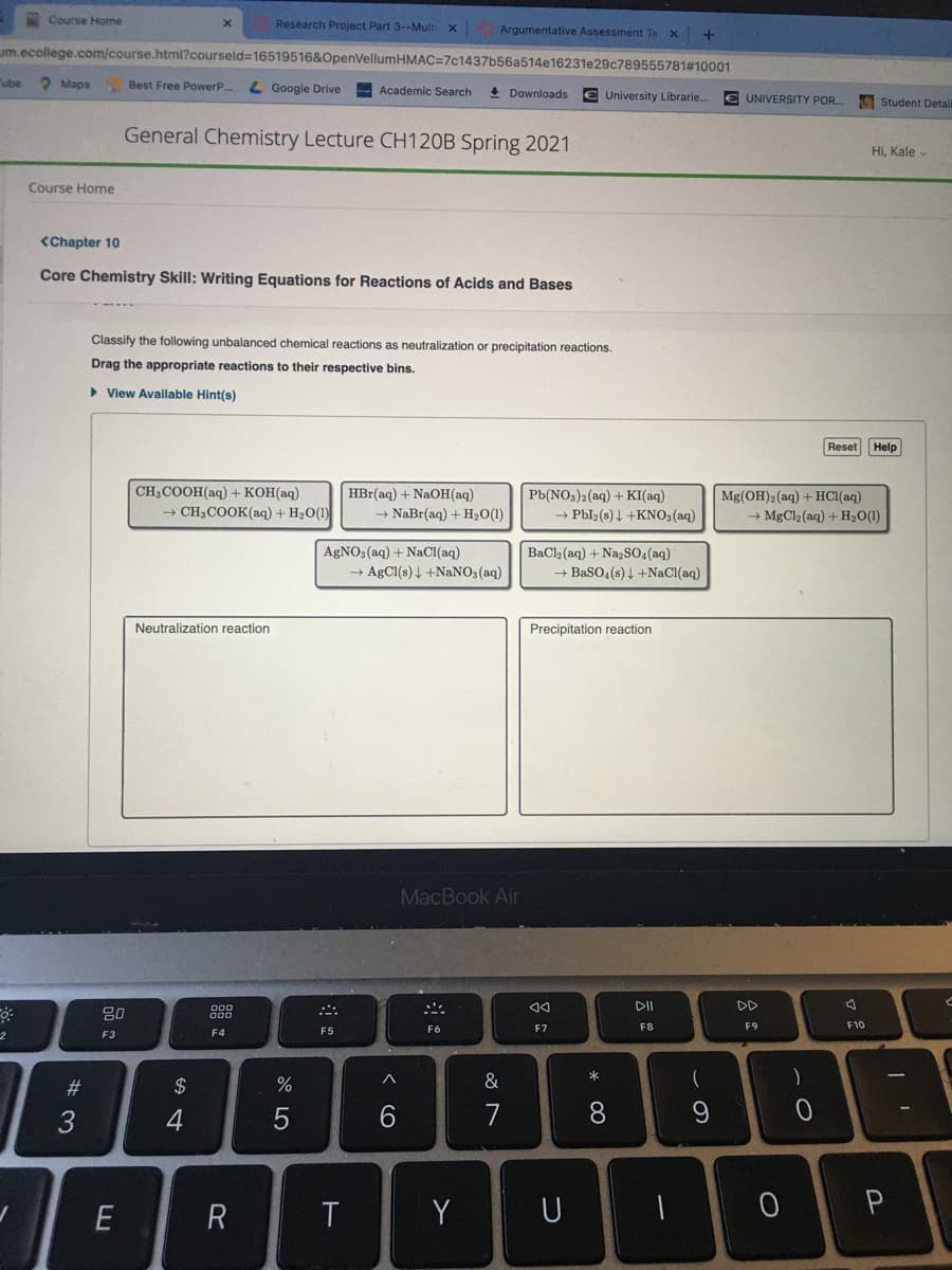 Course Home
Research Project Part 3--Multi
x Argumentative Assessment Ta x
um.ecollege.com/course.html?courseld=16519516&OpenVellumHMAC=7c1437b56a514e16231e29c789555781#10001
ube
2 Maps
Best Free PowerP..
L Google Drive
Academic Search
+ Downloads
€ University Librarie..
€ UNIVERSITY POR.
Student Detaill
General Chemistry Lecture CH120B Spring 2021
Hi, Kale -
Course Home
<Chapter 10
Core Chemistry Skill: Writing Equations for Reactions of Acids and Bases
Classify the following unbalanced chemical reactions as neutralization or precipitation reactions.
Drag the appropriate reactions to their respective bins.
> View Available Hint(s)
Reset
Help
CH3COOH(aq) + KOH(aq)
HBr(aq) + NaOH(aq)
Pb(NO3)2(aq) + KI(aq)
→ Pbl2(s) 4 +KN03(aq)
Mg(OH)2(aq) + HC1(aq)
→ MgCl2 (aq) + H20(1)
+ CH3COOK(aq) + H2O(1)
→ NaBr(aq) + H2O(1)
AGNO3(aq) + NaCI(aq)
→ AgCl(s) 4 +NaNO3(aq)
BaCl2 (aq) + Na,So,(aq)
→ BaSO4(s) 4 +NaCl(aq)
Neutralization reaction
Precipitation reaction
MacBook Air
DD
80
F6
F7
F8
F9
F10
F3
F4
F5
2$
%
&
)
4
6.
7
8.
E
Y
U
* 00
R
# 3
