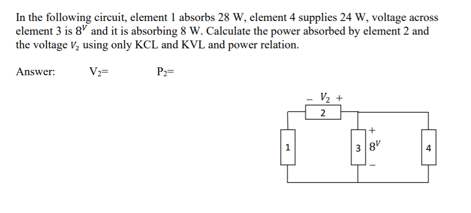 In the following circuit, element 1 absorbs 28 W, element 4 supplies 24 W, voltage across
element 3 is 8' and it is absorbing 8 W. Calculate the power absorbed by element 2 and
the voltage V, using only KCL and KVL and power relation.
Answer:
V2=
P2=
V2 +
2
1
38'
4
+ Co
