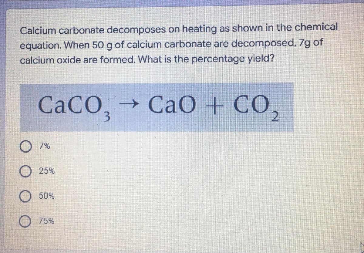 Calcium carbonate decomposes on heating as shown in the chemical
equation. When 50 g of calcium carbonate are decomposed, 7g of
calcium oxide are formed. What is the percentage yield?
CACO,→ CaO + CO.
3
O 7%
O 25%
O 50%
O 75%
