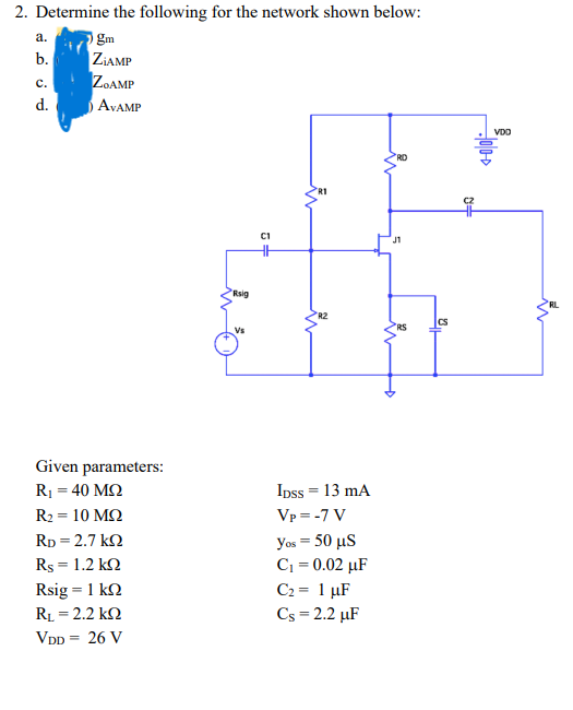 2. Determine the following for the network shown below:
a.
gm
b.
ZiAMP
C.
ZOAMP
d.
Given parameters:
Ry = 40 ΜΩ
R2 = 10 ΜΩ
RD = 2.7 kΩ
Rs = 1.2 kΩ
Rsig = 1 kΩ
RL = 2.2 kΩ
VDD = 26 V
AVAMP
Rsig
5+
IDSS = 13 mA
Vp=-7 V
yos = 50 μS
C₁ = 0.02 µF
C₂ = 1 µF
Cs = 2.2 µF
J1
RS
Ha
N=
VDO
RL