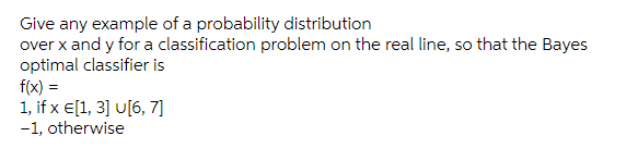 Give any example of a probability distribution
over x and y for a classification problem on the real line, so that the Bayes
optimal classifier is
f(x) =
1, if x E[1, 3] U[6, 7]
-1, otherwise
