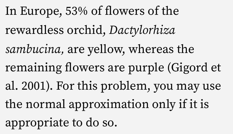In Europe, 53% of flowers of the
rewardless orchid, Dactylorhiza
sambucina, are yellow, whereas the
remaining flowers are purple (Gigord et
al. 2001). For this problem, you may use
the normal approximation only if it is
appropriate to do so.
