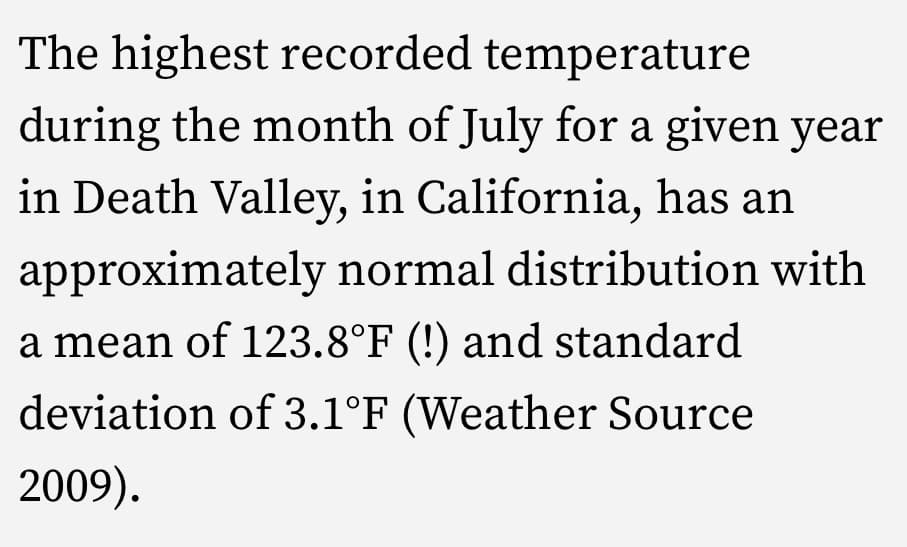 The highest recorded temperature
during the month of July for a given year
in Death Valley, in California, has an
approximately normal distribution with
a mean of l23.8°F (!) and standard
deviation of 3.1°F (Weather Source
2009).
