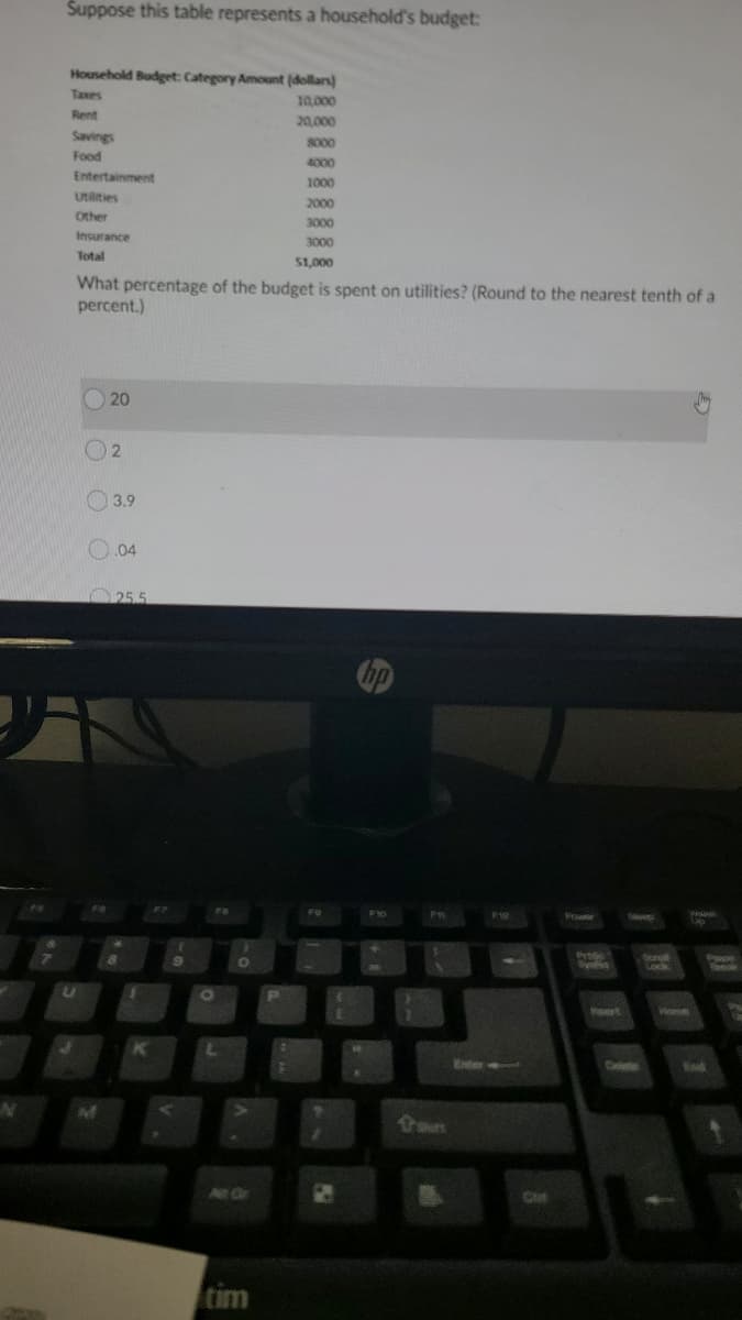 Suppose this table represents a household's budget:
Household Budget: Category Amount (dollars)
Taxes
10,000
Rent
20,000
Savings
3000
Food
4000
Entertainment
1000
Utilities
2000
Other
3000
Insurance
3000
Total
51,000
What percentage of the budget is spent on utilities? (Round to the nearest tenth of a
percent.)
20
O 3.9
.04
25.5
hp
As
F8
F8
F1g
Pr
Scngk
Lock
ert
Home
Enter
Dalee
Ch
tim
