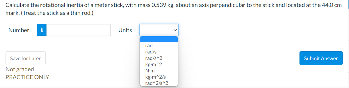 Calculate the rotational inertia of a meter stick, with mass 0.539 kg, about an axis perpendicular to the stick and located at the 44.0 cm
mark. (Treat the stick as a thin rod.)
Number
i
Units
rad
rad/s
Save for Later
rad/s^2
Submit Answer
kg-m^2
Not graded
N•m
kg-m^2/s
rad^2/s^2
PRACTICE ONLY
