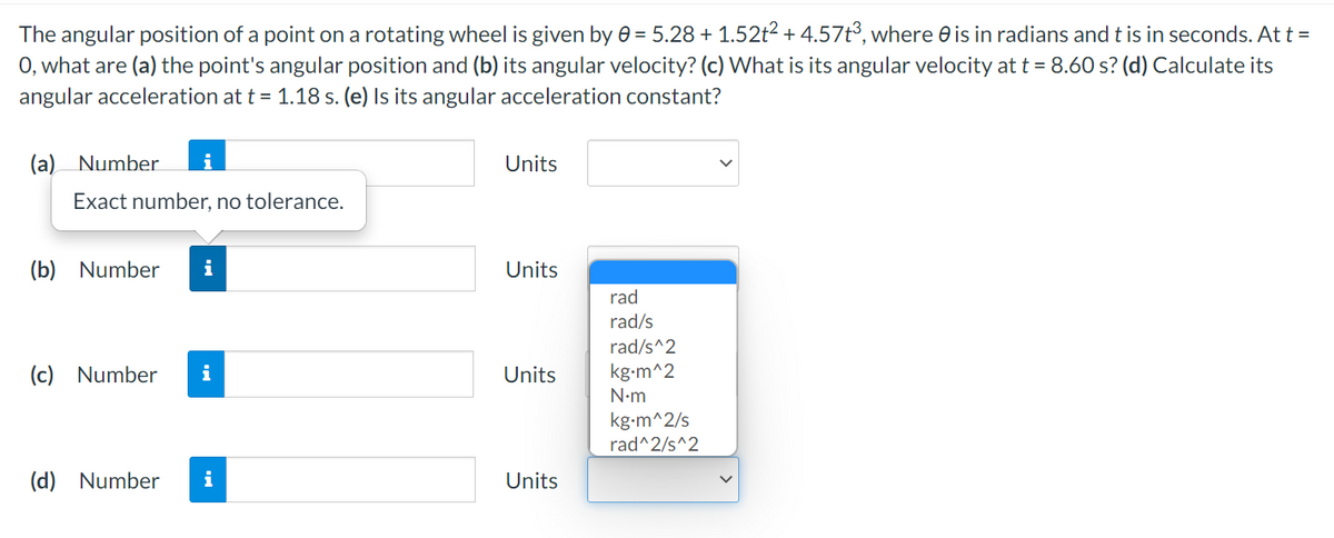 The angular position of a point on a rotating wheel is given by e = 5.28 + 1.52t2 + 4.57t³, where e is in radians and t is in seconds. At t =
0, what are (a) the point's angular position and (b) its angular velocity? (c) What is its angular velocity at t = 8.60 s? (d) Calculate its
angular acceleration at t = 1.18 s. (e) Is its angular acceleration constant?
(a) Number
Units
Exact number, no tolerance.
(b)
Number
i
Units
rad
rad/s
rad/s^2
(c) Number
i
Units
kg-m^2
N-m
kg-m^2/s
rad^2/s^2
(d) Number
i
Units
