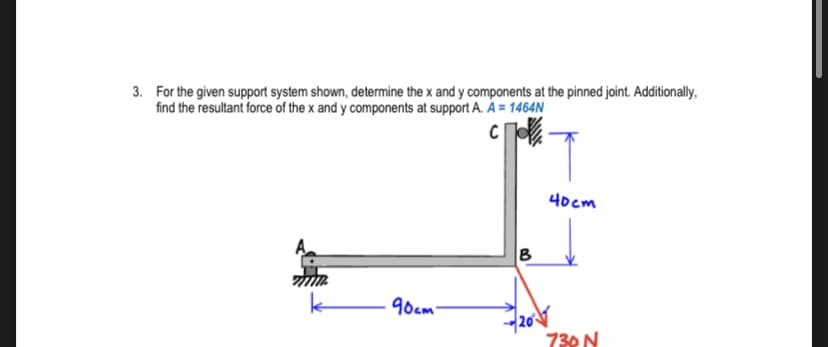 3. For the given support system shown, determine the x and y components at the pinned joint. Additionally,
find the resultant force of the x and y components at support A. A = 1464N
40cm
90am
730 N
