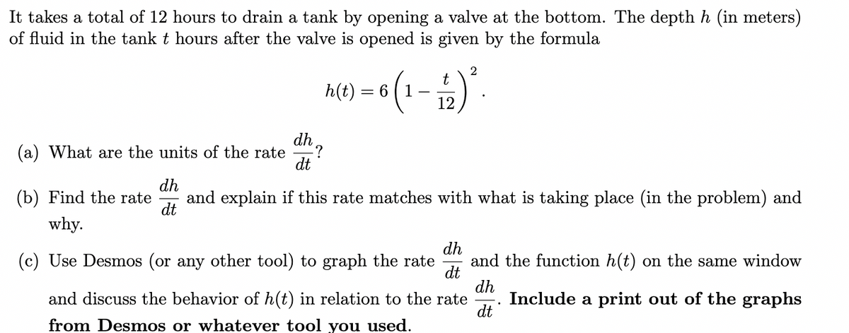 It takes a total of 12 hours to drain a tank by opening a valve at the bottom. The depth h (in meters)
of fluid in the tank t hours after the valve is opened is given by the formula
A() = (1 - ).
t
(a) What are the units of the rate
dt
(b) Find the rate
dh
and explain if this rate matches with what is taking place (in the problem) and
dt
why.
dh
and the function h(t) on the same window
dt
dh
Include a print out of the graphs
dt
(c) Use Desmos (or any other tool) to graph the rate
and discuss the behavior of h(t) in relation to the rate
from Desmos or whatever tool you used.
