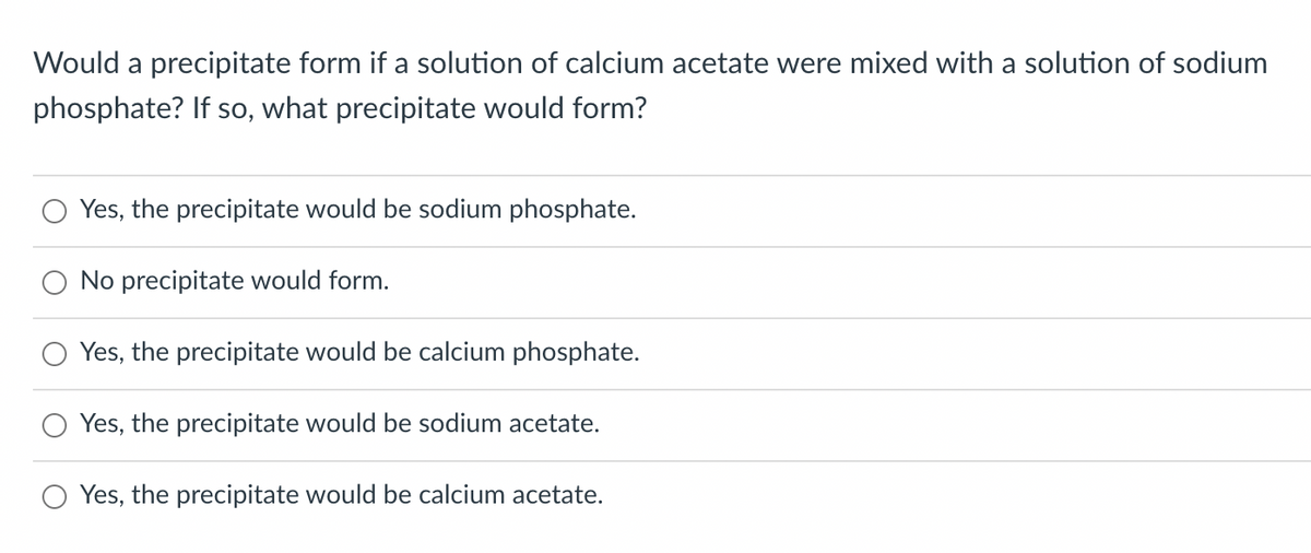 Would a precipitate form if a solution of calcium acetate were mixed with a solution of sodium
phosphate? If so, what precipitate would form?
Yes, the precipitate would be sodium phosphate.
O No precipitate would form.
Yes, the precipitate would be calcium phosphate.
Yes, the precipitate would be sodium acetate.
Yes, the precipitate would be calcium acetate.
