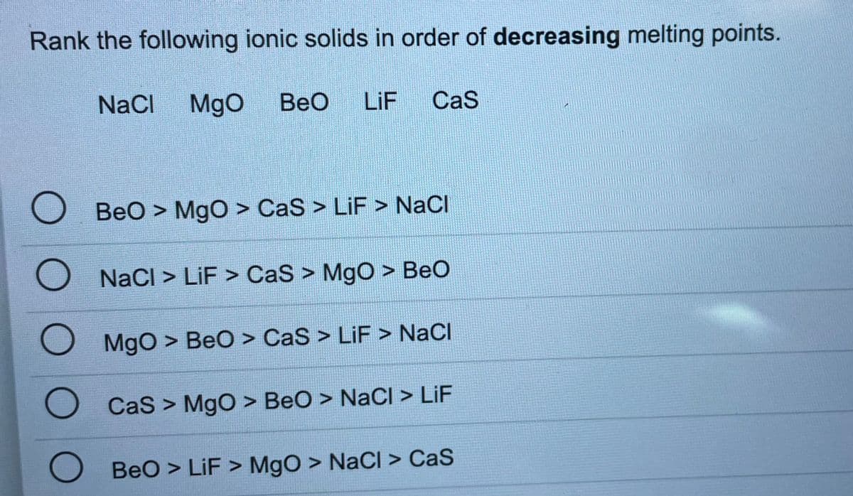 Rank the following ionic solids in order of decreasing melting points.
NaCl
MgO
BeO
LiF
CaS
BeO > MgO > CaS > LiF > NaCl
O NacI > LiF > CaS > MgO > BeO
MgO > BeO > CaS > LiF > NaCl
CaS > MgO > BeO > NaCl > LiF
BeO > LiF > MgO > NaCl > CaS
O OOO
