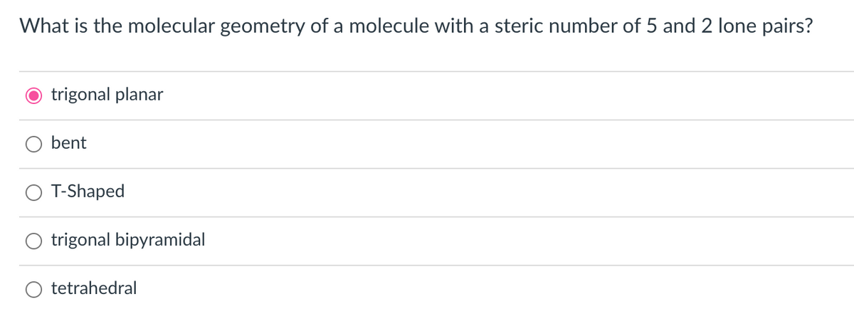 What is the molecular geometry of a molecule with a steric number of 5 and 2 lone pairs?
O trigonal planar
bent
O T-Shaped
trigonal bipyramidal
tetrahedral
