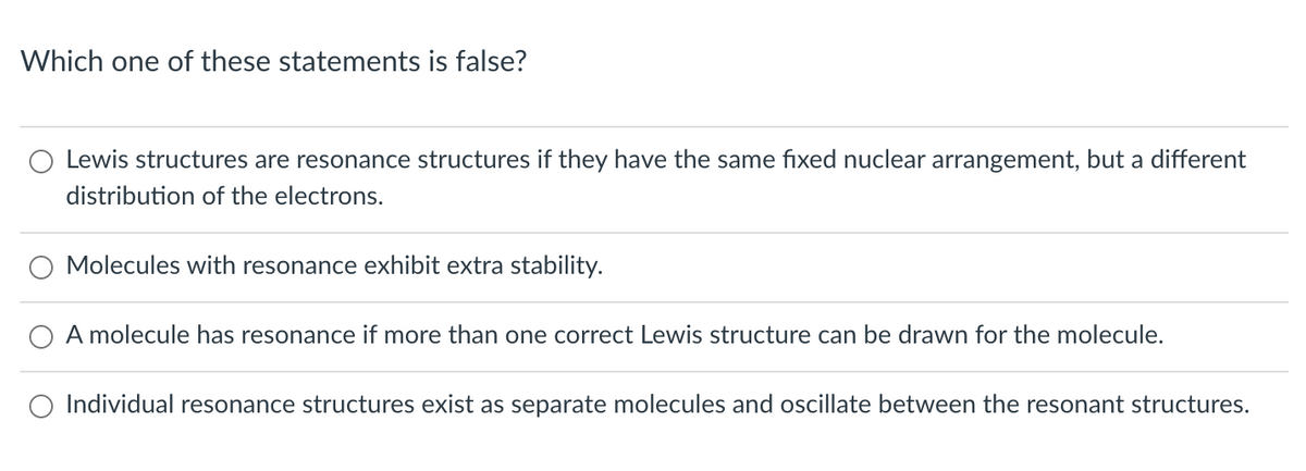 Which one of these statements is false?
Lewis structures are resonance structures if they have the same fixed nuclear arrangement, but a different
distribution of the electrons.
O Molecules with resonance exhibit extra stability.
A molecule has resonance if more than one correct Lewis structure can be drawn for the molecule.
O Individual resonance structures exist as separate molecules and oscillate between the resonant structures.
