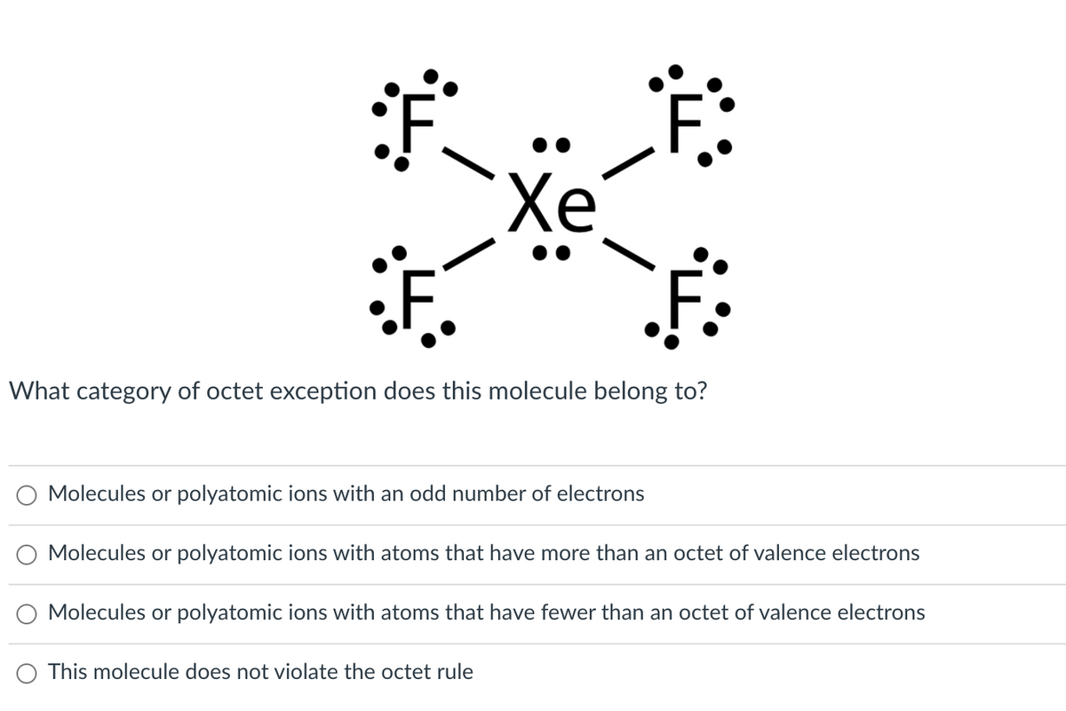 Xe
What category of octet exception does this molecule belong to?
Molecules or polyatomic ions with an odd number of electrons
Molecules or polyatomic ions with atoms that have more than an octet of valence electrons
Molecules or polyatomic ions with atoms that have fewer than an octet of valence electrons
O This molecule does not violate the octet rule
