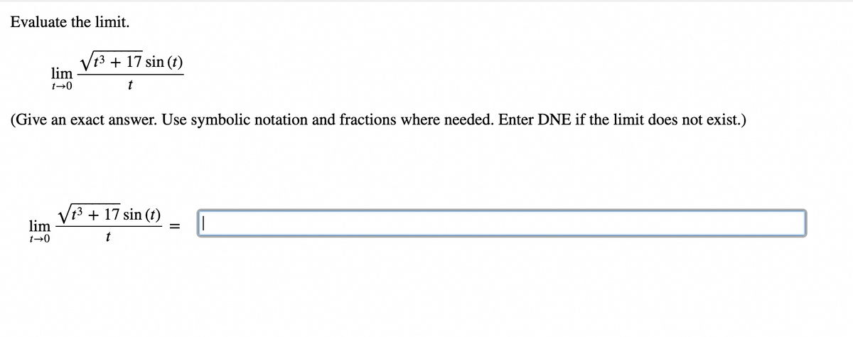 Evaluate the limit.
t3 + 17 sin (t)
lim
t→0
(Give an exact answer. Use symbolic notation and fractions where needed. Enter DNE if the limit does not exist.)
Vt3 + 17 sin (t)
lim
t→0
