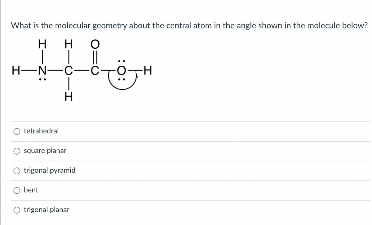 What is the molecular geometry about the central atom in the angle shown in the molecule below?
H
но
..
H-N-C-
H-
H
tetrahedral
square planar
trigonal pyramid
bent
trigonal planar
