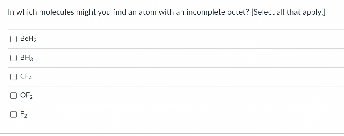 In which molecules might you find an atom with an incomplete octet? [Select all that apply.]
BeH2
BH3
CF4
OF2
O F2
