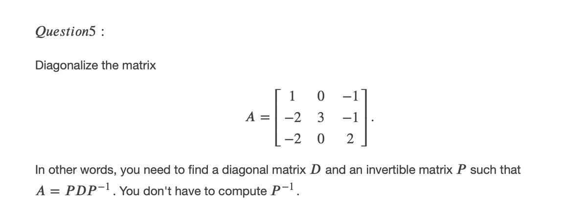Question5 :
Diagonalize the matrix
1 0 -1
A
-2
3
-1
-2 0
2
In other words, you need to find a diagonal matrix D and an invertible matrix P such that
A = PDP-. You don't have to compute P-'.
