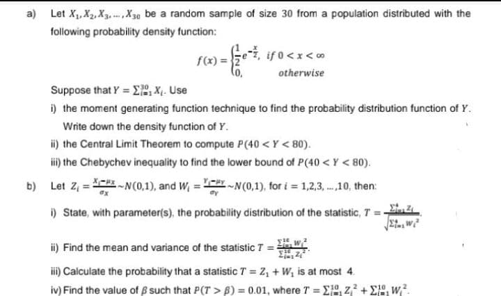 a) Let X₁, X₂, X3..., X30 be a random sample of size 30 from a population distributed with the
following probability density function:
f(x) =
if 0<x<∞
otherwise
Suppose that YΣX₁. Use
=
i) the moment generating function technique to find the probability distribution function of Y.
Write down the density function of Y.
ii) the Central Limit Theorem to compute P(40 <Y <80).
iii) the Chebychev inequality to find the lower bound of P(40<Y <80).
b)
Let Z₁-N (0,1), and W₁=~N(0,1), for i = 1,2,3,...,10, then:
=
dx
i) State, with parameter(s), the probability distribution of the statistic, T = 2
ii) Find the mean and variance of the statistic T =
16
iii) Calculate the probability that a statistic T = Z₁ + W₁ is at most 4.
iv) Find the value of such that P(T> B) = 0.01, where T = 1, Z²+1, W².