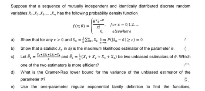 Suppose that a sequence of mutually independent and identically distributed discrete random
variables X₁, X₂, X3, X has the following probability density function
f(x: 0) =
a)
b)
c)
6e-0
x!
for x = 0,1,2,...
0,
elsewhere
Show that for any e > 0 and S, X₁, lim P(|S, -01 ≥ £) = 0.
Show that a statistic S, in a) is the maximum likelihood estimator of the parameter 8.
Let 8₁ = X₁ +2x+2x₁-X and 6₂ = (X₁ + X₂ + X₁ + X₁) be two unbiased estimators of 8. Which
one of the two estimators is more efficient?
d) What is the Cramer-Rao lower bound for the variance of the unbiased estimator of the
parameter @?
e) Use the one-parameter regular exponential family definition to find the functions,