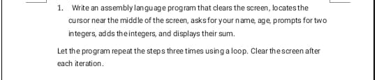1. Write an assembly language program that clears the screen, locates the
cursor near the middle of the screen, asks for your name, age, prompts for two
integers, adds the integers, and displays their sum.
Let the program repeat the steps three times using a loop. Clear the screen after
each iteration.