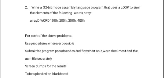 2. Write a 32-bit mode assembly language program that uses a LOOP to sum
the elements of the following words array:
arrayD WORD 100h, 200h, 300h, 400h
For each of the above problems:
Use procedures wherever possible
Submit the program pseudocodes and flowchart on a word document and the
asm file separately
Screen dumps for the results
Tobe uploaded on blackboard