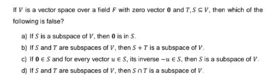 If V is a vector space over a field F with zero vector 0 and T, SSV, then which of the
following is false?
a) If S is a subspace of V, then 0 is in S.
b) If S and I are subspaces of V, then S + T is a subspace of V.
c) If 0 € S and for every vector u € S, its inverse - € S, then S is a subspace of V.
d) If S and I are subspaces of V, then SnT is a subspace of V.