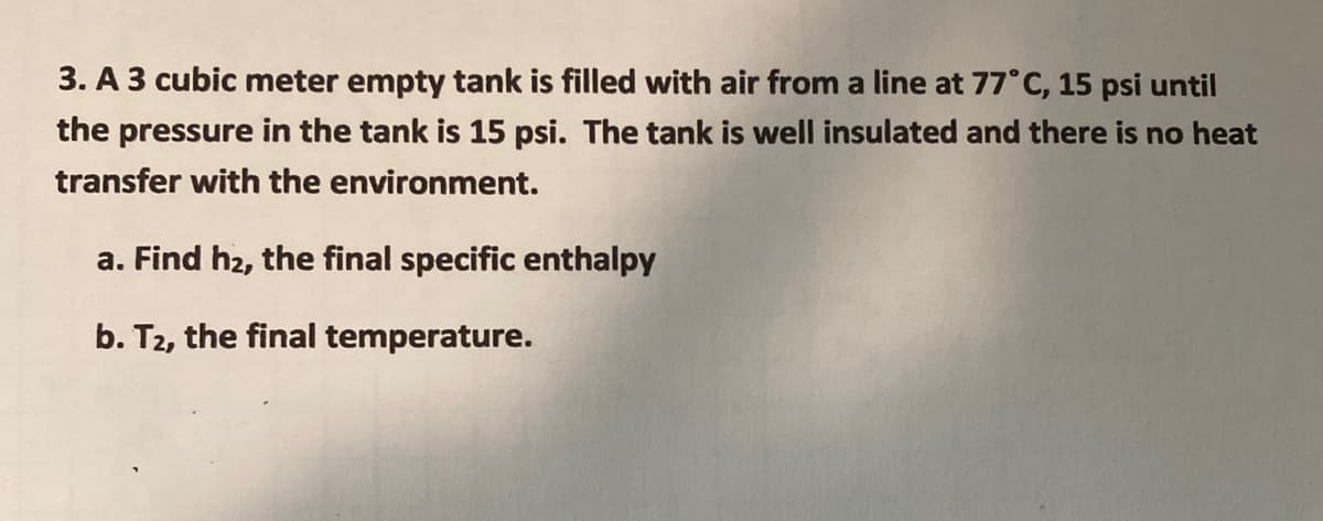 3. A 3 cubic meter empty tank is filled with air from a line at 77°C, 15 psi until
the pressure in the tank is 15 psi. The tank is well insulated and there is no heat
transfer with the environment.
a. Find h2, the final specific enthalpy
b. T2, the final temperature.
