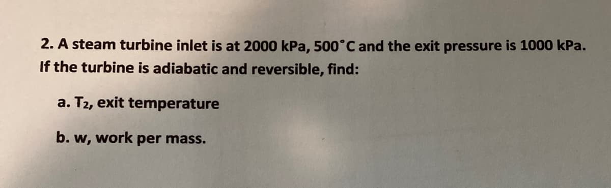 2. A steam turbine inlet is at 2000 kPa, 500°C and the exit pressure is 1000 kPa.
If the turbine is adiabatic and reversible, find:
a. T2, exit temperature
b. w, work per mass.
