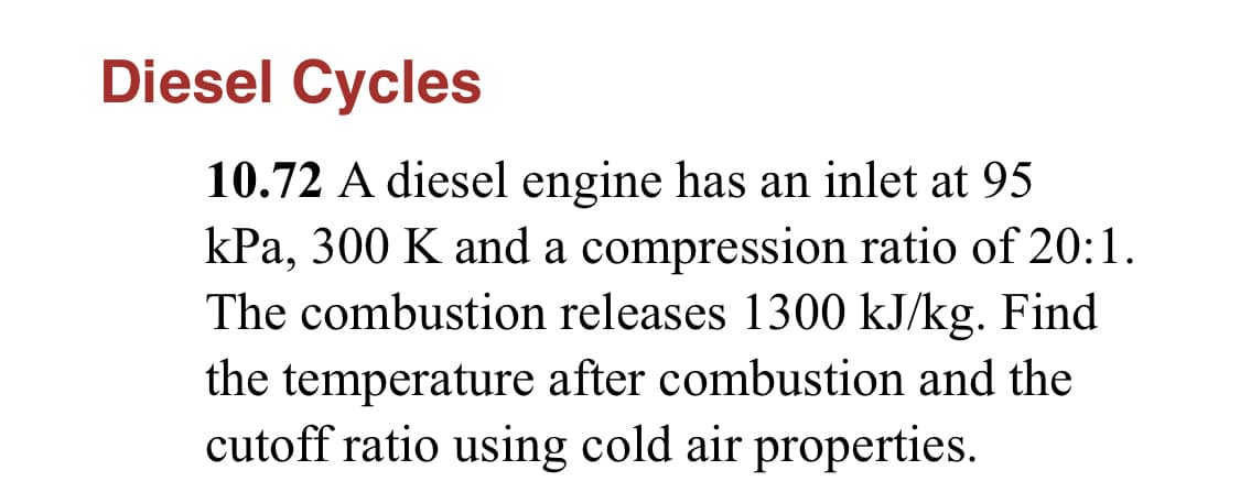 Diesel Cycles
10.72 A diesel engine has an inlet at 95
kPa, 300 K and a compression ratio of 20:1.
The combustion releases 1300 kJ/kg. Find
the temperature after combustion and the
cutoff ratio using cold air properties.
