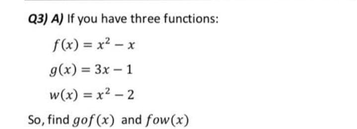 Q3) A) If you have three functions:
f(x) = x² – x
%3D
|
g(x) = 3x – 1
w(x) = x2 – 2
So, find gof (x) and fow(x)
