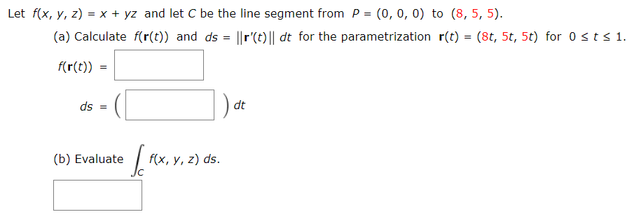Let f(x, y, z) = x + yz and let C be the line segment from P = (0, 0, 0) to (8, 5, 5).
(a) Calculate f(r(t)) and ds
||r'(t) || dt for the parametrization r(t) = (8t, 5t, 5t) for 0 st s 1.
f(r(t)) =
ds =
dt
(b) Evaluate
f(x, y, z) ds.
