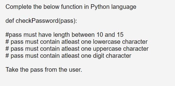 Complete the below function in Python language
def checkPassword(pass):
#pass must have length between 10 and 15
# pass must contain atleast one lowercase character
# pass must contain atleast one uppercase character
# pass must contain atleast one digit character
Take the pass from the user.

