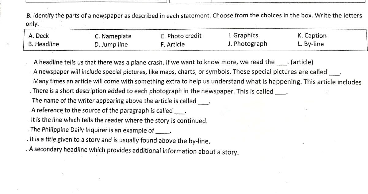 B. Identify the parts of a newspaper as described in each statement. Choose from the choices in the box. Write the letters
only.
C. Nameplate
D. Jump line
!. Graphics
J. Photograph
K. Caption
L. By-line
A. Deck
E. Photo credit
B. Headline
F. Article
A headline tells us that there was a plane crash. If we want to know more, we read the
(article)
. A newspaper will include special pictures, like maps, charts, or symbols. These special pictures are called.
Many times an article will come with something extra to help us understand what is happening. This article includes
There is a short description added
each photograph in the newspaper. This is called
The name of the writer appearing above the article is called
A reference to the source of the paragraph is called
It is the line which tells the reader where the story is continued.
The Philippine Daily Inquirer is an example of
. It is a title given to a story and is usually found above the by-line.
. A secondary headline which provides additional information about a story.
