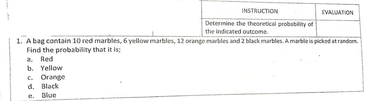 INSTRUCTION
EVALUATION
Determine the theoretical probability of
the indicated outcome.
1. A bag contain 10 red marbles, 6 yellow marbles, 12 orange marbles and 2 black marbles. A marble is picked at random.
Find the probability that it is;
а.
Red
b. Yellow
Orange
С.
d. Black
e.
Blue
