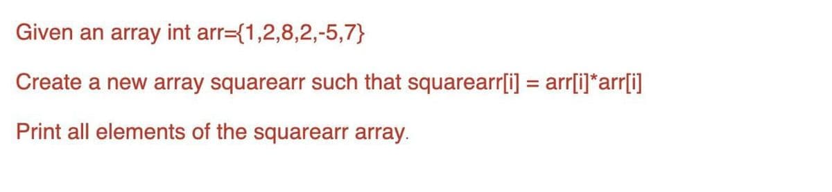 Given an array int arr={1,2,8,2,-5,7}
Create a new array squarearr such that squarearr[i] = arr[i]*arr[i]
Print all elements of the squarearr array.
