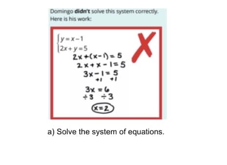 Domingo didn't solve this system correctly.
Here is his work:
Įy=x-1
|2x+ y =5
2x +(x-)= 5
2x+メ-I=5
3x-1-5
3x =6
+3 +3
K=2
a) Solve the system of equations.
