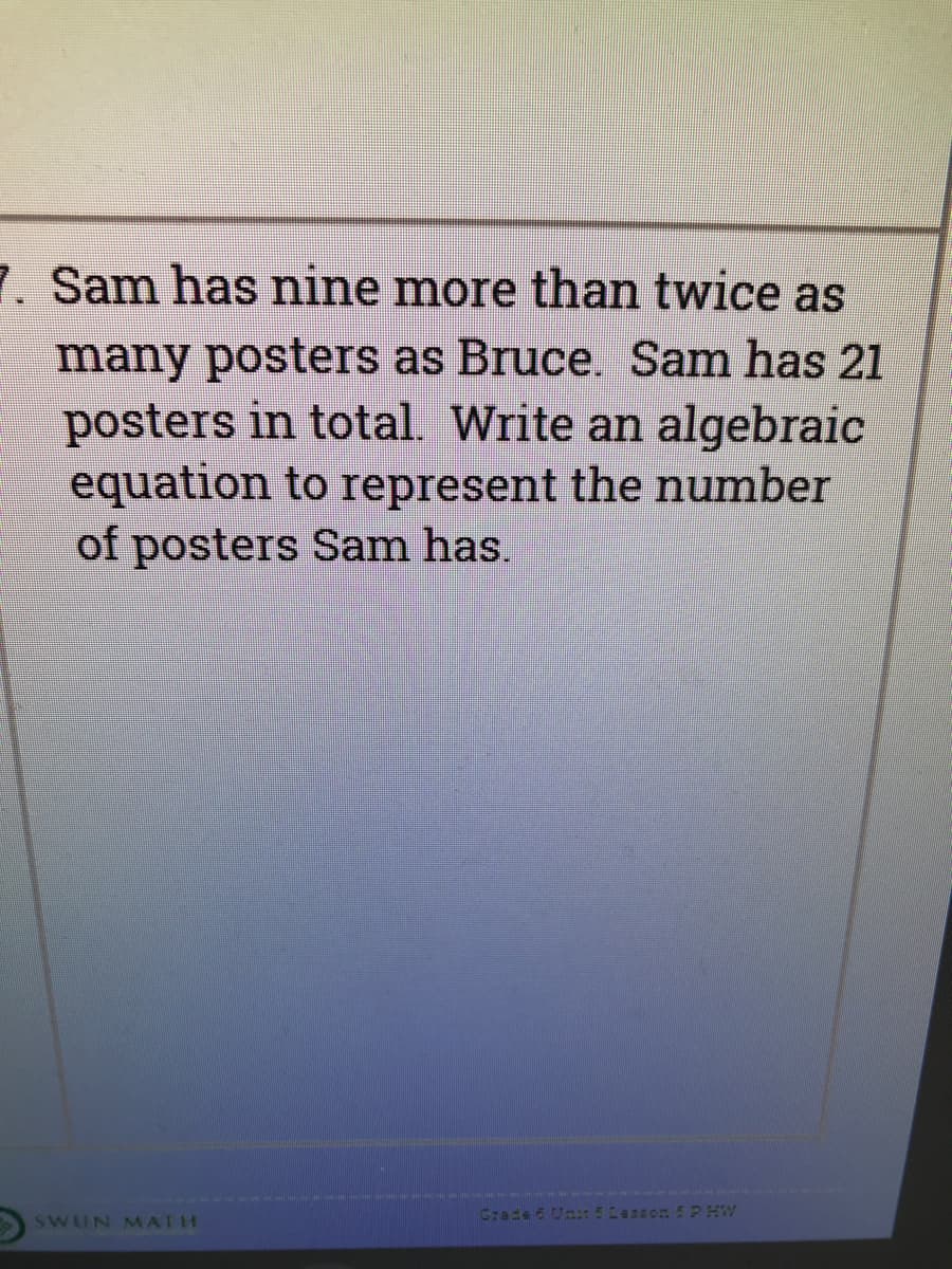7. Sam has nine more than twice as
many posters as Bruce. Sam has 21
posters in total. Write an algebraic
equation to represent the number
of posters Sam has.
Grade 6 Unt5Lasson 5 PHW
SWUN MATH

