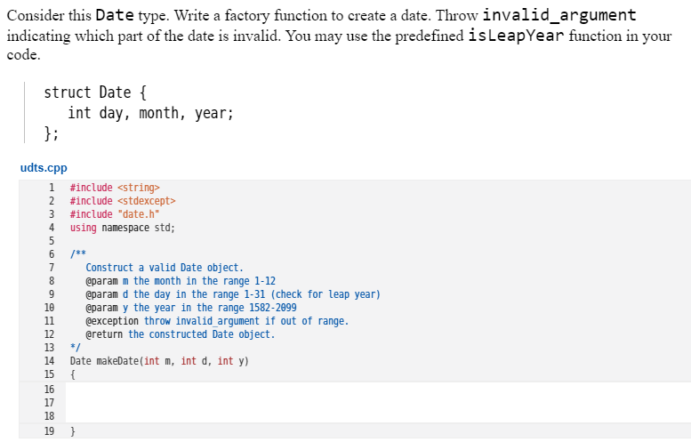Consider this Date type. Write a factory function to create a date. Throw invalid_argument
indicating which part of the date is invalid. You may use the predefined isLeapYear function in your
code.
struct Date {
int day, month, year;
};
udts.cpp
1.
#include <string>
2 #include <stdexcept>
#include "date.h"
using namespace std;
/**
Construct a valid Date object.
@param m the month in the range 1-12
@param d the day in the range 1-31 (check for leap year)
@param y the year in the range 1582-2099
@exception throw invalid_argument if out of range.
@return the constructed Date object.
8.
10
11
13
*/
Date makeDate(int m, int d, int y)
{
14
15
16
17
18
19 }
2345 6700 gan2
