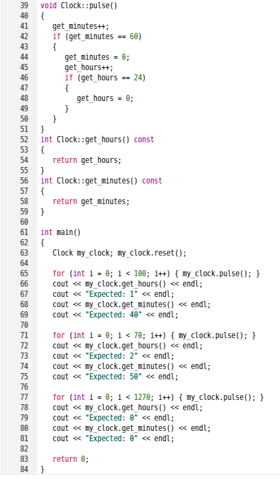 void Clock::pulse()
{
get_minutes++;
if (get_minutes == 60)
{
get_minutes = 0;
get_hours++;
if (get_hours == 24)
{
get _hours = 0;
}
}
39
40
41
42
43
44
45
46
47
48
49
50
51
int Clock: :get_hours() const
{
return get_hours;
}
int Clock: :get_minutes() const
52
53
54
55
56
57
{
return get_minutes;
}
58
59
60
61
int main()
62
{
Clock my_clock; my_clock.reset();
63
64
for (int i = 0; i < 100; i++) { my_clock.pulse(); }
cout « my_clock.get_hours() « endl;
cout « "Expected: 1" « endl;
cout « my_clock.get_minutes() « endl;
cout « "Expected: 40" « endl;
65
66
67
68
69
70
for (int i = 0; i < 78; i++) { my_clock.pulse(); }
cout « my_clock.get_hours() « endl;
cout « "Expected: 2" « endl;
cout « my_clock.get_minutes() « endl;
cout « "Expected: 50" « endl;
71
72
<<
73
74
75
76
for (int i = 0; i < 1270; i++) { my_clock.pulse(); }
cout « my_clock.get_hours () « endl;
cout « "Expected: 0" « endl;
cout « my_clock.get_minutes() « endl;
cout « "Expected: 0" « endl;
77
78
79
80
81
82
83
return e;
84 }
