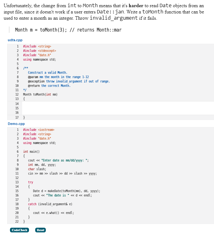 Unfortunately, the change from int to Month means that it's harder to read Date objects from an
input file, since it doesn't work if a user enters Date::jan. Write a toMonth function that can be
used to enter a month as an integer. Throw invalid_argument if it fails.
| Month m = toMonth(3); // returns Month::mar
udts.cpp
1 #include <string>
2 finclude <stdexcept>
3 finclude "date.h"
using namespace std;
4
6.
/**
Construct a valid Month.
7
@param mm the month in the range 1-12
@exception throw invalid argument if out of range.
@return the correct Month.
8
10
11
*/
Month toMonth(int mm)
13 {
12
14
15
16
17 }
Demo.cpp
1 finclude <iostream
#include <string>
#include "date.h"
2
3
4
using namespace std;
5
int main()
7 {
6
cout « "Enter date as mm/dd/yyyy: ";
int mm, dd, yyyy;
char slash;
cin » mm » slash » dd » slash » yyyy;
8
10
11
12
13
try
{
Date d = makeDate(toMonth(mm), dd, yyyy);
cout « "The date is " « d « endl;
}
catch (invalid argument& e)
{
cout « e.what () <« endl;
}
14
15
16
17
18
19
20
21
22 }
CodeCheck
Reset
