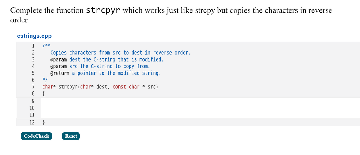 Complete the function strcpyr which works just like strcpy but copies the characters in reverse
order.
cstrings.cpp
1
/**
Copies characters from src to dest in reverse order.
@param dest the C-string that is modified.
@param src the C-string to copy from.
@return a pointer to the modified string.
*/
char* strcpyr(char* dest, const char * src)
{
2
4
7
10
11
12
CodeCheck
Reset
