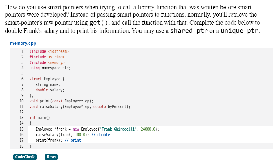 How do you use smart pointers when trying to call a library function that was written before smart
pointers were developed? Instead of passing smart pointers to functions, normally, you'll retrieve the
smart-pointer's raw pointer using get(), and call the function with that. Complete the code below to
double Frank's salary and to print his information. You may use a shared_ptr or a unique_ptr.
memory.cpp
1 #include <iostream>
2 #include <string>
3 #include <memory>
4 using namespace std;
5
6 struct Employee {
string name;
double salary;
9 };
10 void print(const Employee* ep);
11 void raiseSalary(Employee* ep, double byPercent);
7
8
12
13 int main()
14 {
15
Employee *frank = new Employee{"Frank Ghiradelli", 24000.0};
raiseSalary(frank, 100.0); // double
print(frank); // print
16
17
18 }
CodeCheck
Reset
